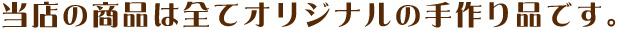 当店の商品は全てオリジナルの手作りです。